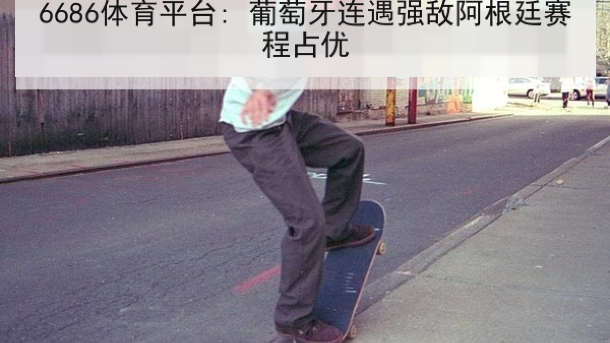 6686体育平台: 葡萄牙连遇强敌阿根廷赛程占优