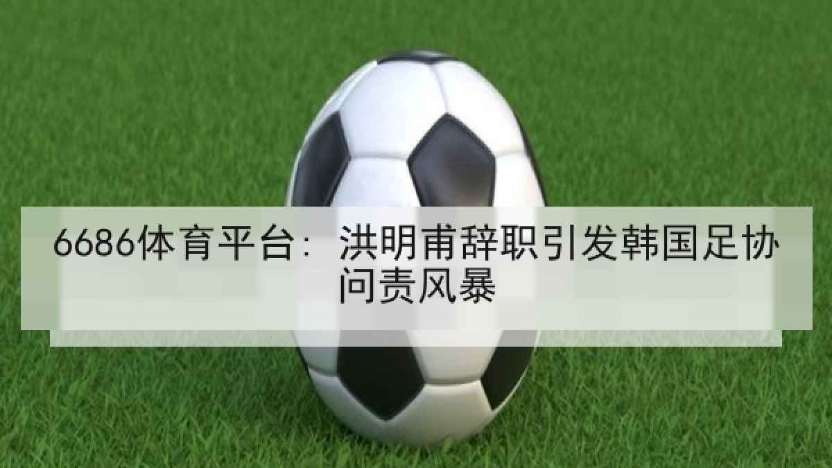 6686体育平台: 洪明甫辞职引发韩国足协问责风暴 6686体育平台: 洪明甫辞职引发韩国足协问责风暴