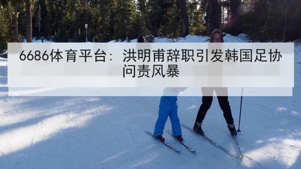 6686体育平台: 洪明甫辞职引发韩国足协问责风暴 6686体育平台: 洪明甫辞职引发韩国足协问责风暴
