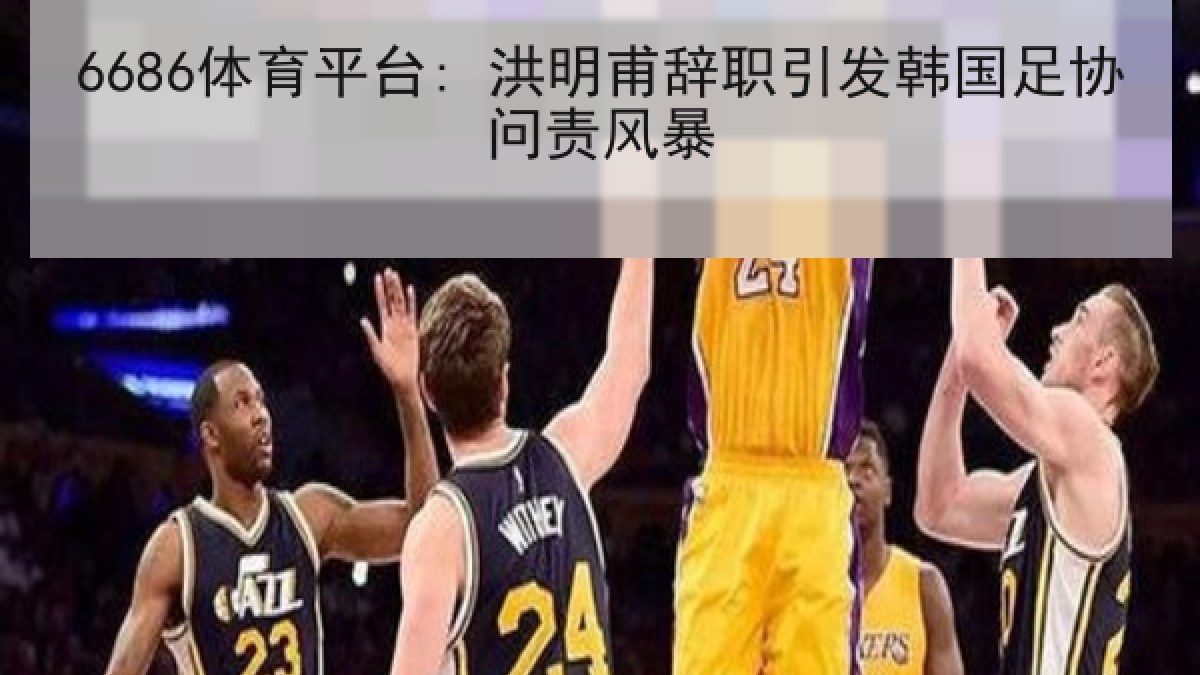 6686体育平台: 洪明甫辞职引发韩国足协问责风暴