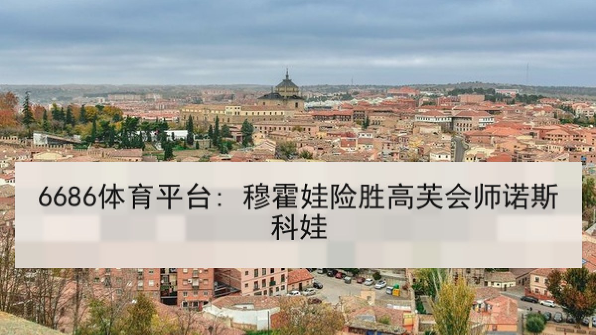 6686体育平台: 穆霍娃险胜高芙会师诺斯科娃 6686体育平台: 穆霍娃险胜高芙会师诺斯科娃