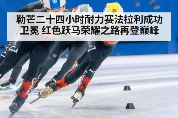 勒芒二十四小时耐力赛法拉利成功卫冕 红色跃马荣耀之路再登巅峰