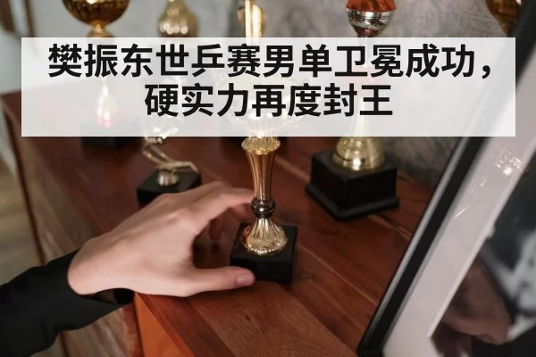 樊振东世乒赛男单卫冕成功,硬实力再度封王